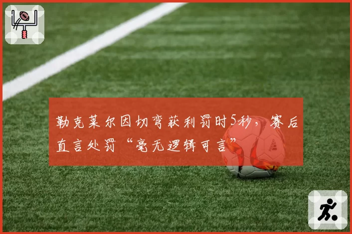 勒克莱尔因切弯获利罚时5秒,赛后直言处罚“毫无逻辑可言”