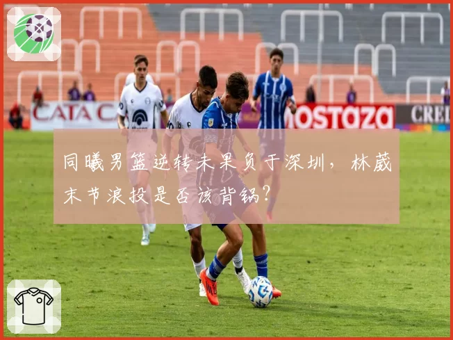 同曦男篮逆转未果负于深圳，林葳末节浪投是否该背锅？