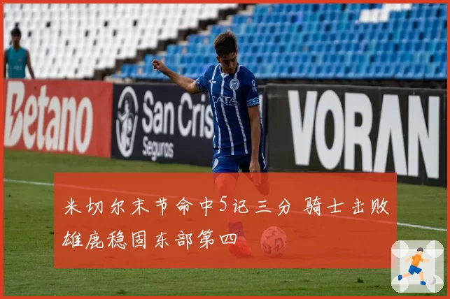 米切尔末节命中5记三分 骑士击败雄鹿稳固东部第四