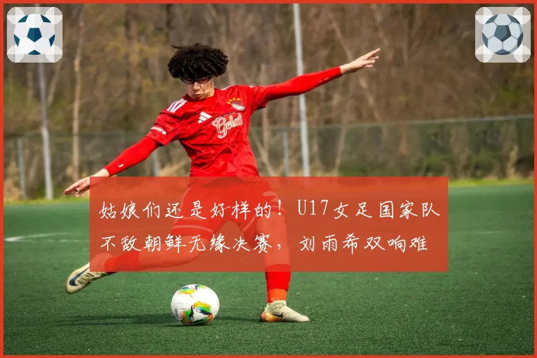 姑娘们还是好样的！U17女足国家队不敌朝鲜无缘决赛，刘雨希双响难救主
