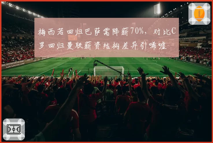 梅西若回归巴萨需降薪70%，对比C罗回归曼联薪资结构差异引唏嘘