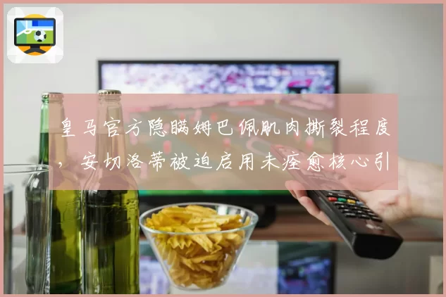 皇马官方隐瞒姆巴佩肌肉撕裂程度，安切洛蒂被迫启用未痊愈核心引众怒