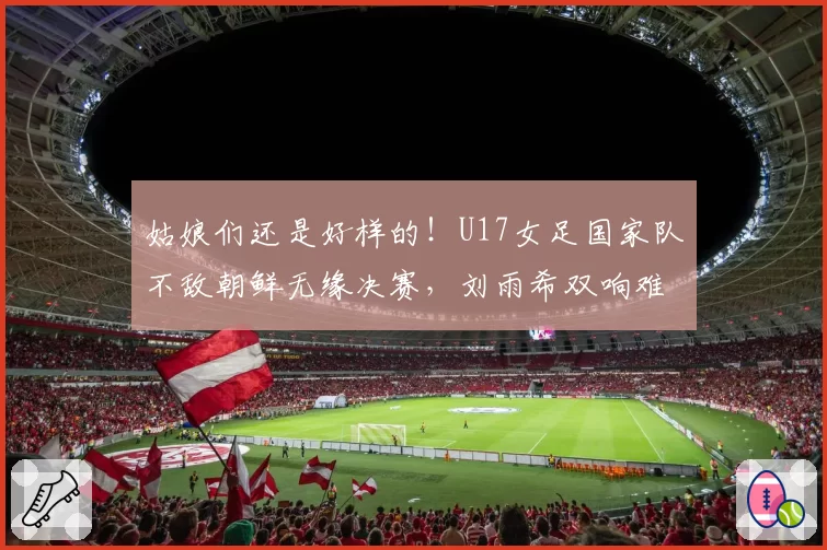 姑娘们还是好样的！U17女足国家队不敌朝鲜无缘决赛，刘雨希双响难救主