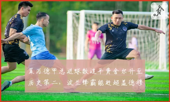 莱万德甲总进球数追平费舍尔升至历史第二,波兰锋霸能赶超盖德穆勒吗?