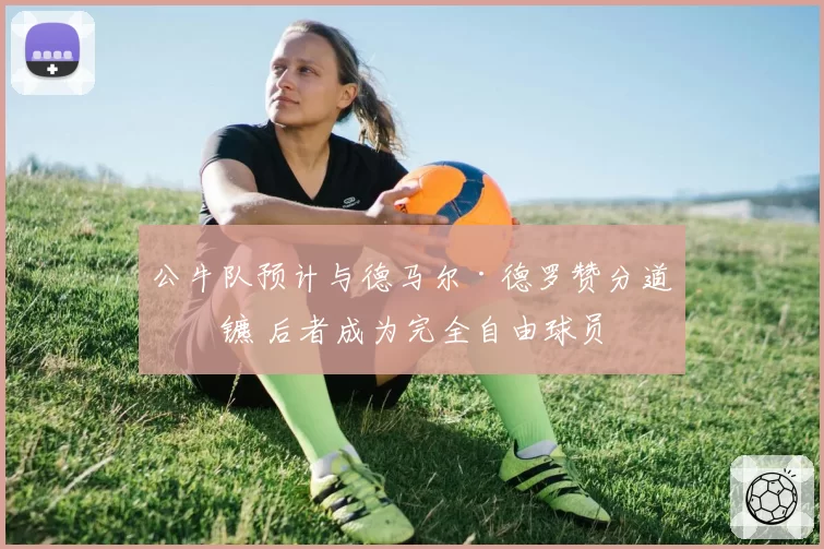 公牛队预计与德马尔·德罗赞分道扬镳 后者成为完全自由球员