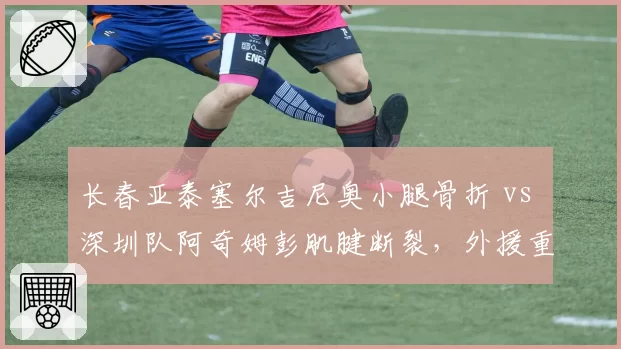 长春亚泰塞尔吉尼奥小腿骨折 vs 深圳队阿奇姆彭肌腱断裂，外援重伤对保级形势影响