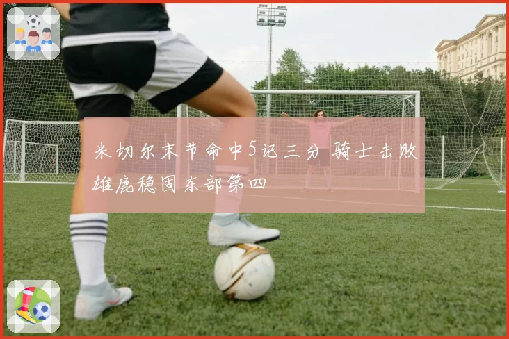 米切尔末节命中5记三分 骑士击败雄鹿稳固东部第四