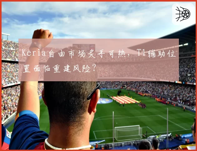 Keria自由市场炙手可热，T1辅助位置面临重建风险？