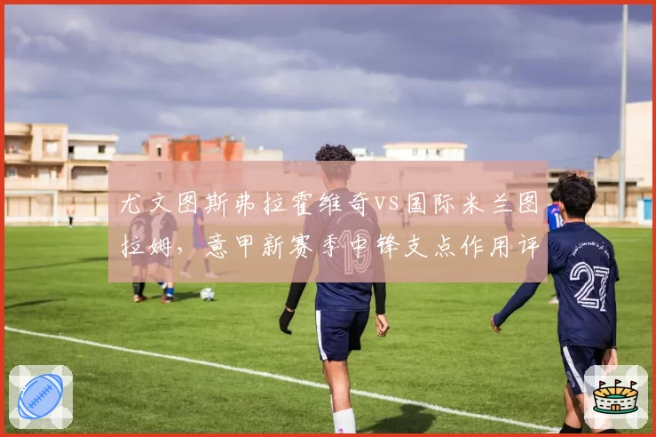 尤文图斯弗拉霍维奇vs国际米兰图拉姆，意甲新赛季中锋支点作用评测