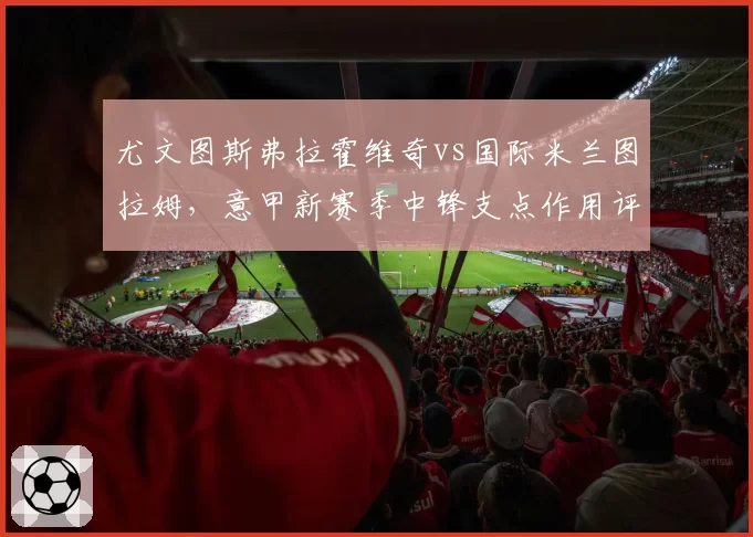 尤文图斯弗拉霍维奇vs国际米兰图拉姆，意甲新赛季中锋支点作用评测
