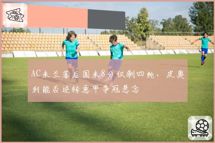 AC米兰落后国米8分仅剩四轮，皮奥利能否逆转意甲争冠悬念