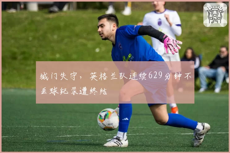 城门失守，英格兰队连续629分钟不丢球纪录遭终结