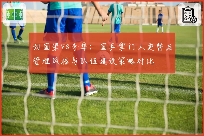 刘国梁vs李隼:国乒掌门人更替后管理风格与队伍建设策略对比