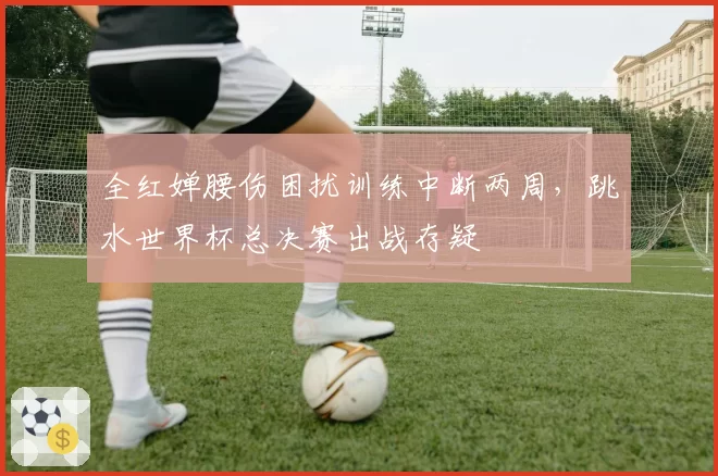 全红婵腰伤困扰训练中断两周，跳水世界杯总决赛出战存疑