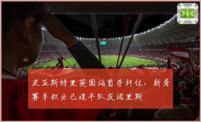 皮亚斯特里英国站首夺杆位，新秀赛季积分已追平队友诺里斯