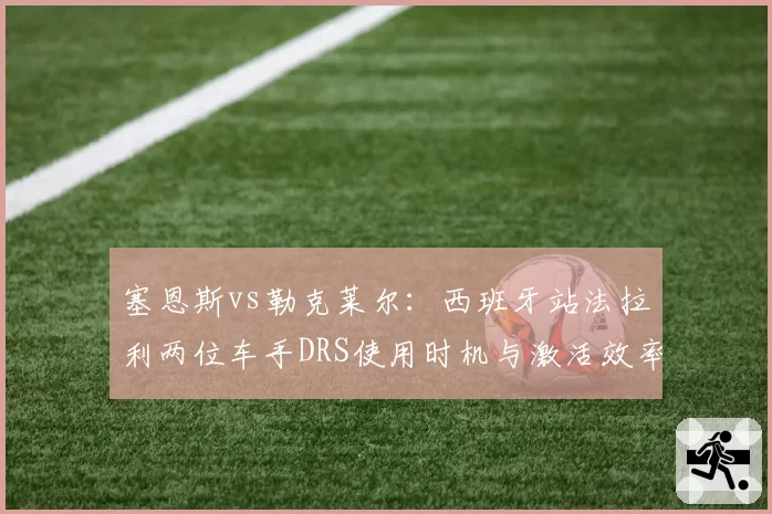 塞恩斯vs勒克莱尔：西班牙站法拉利两位车手DRS使用时机与激活效率对比