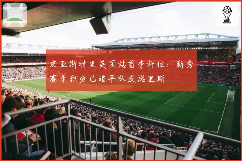 皮亚斯特里英国站首夺杆位，新秀赛季积分已追平队友诺里斯
