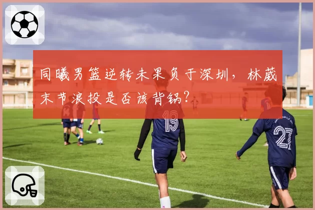 同曦男篮逆转未果负于深圳，林葳末节浪投是否该背锅？