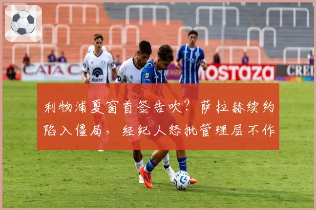 利物浦夏窗首签告吹？萨拉赫续约陷入僵局，经纪人怒批管理层不作为