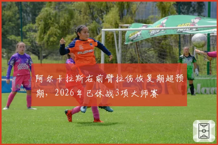 阿尔卡拉斯右前臂拉伤恢复期超预期，2026年已休战3项大师赛