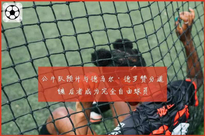 公牛队预计与德马尔·德罗赞分道扬镳 后者成为完全自由球员