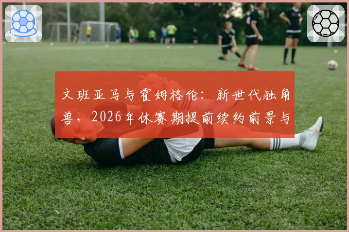 文班亚马与霍姆格伦：新世代独角兽，2026年休赛期提前续约前景与市场价值分析