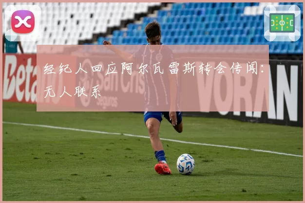 经纪人回应阿尔瓦雷斯转会传闻：无人联系