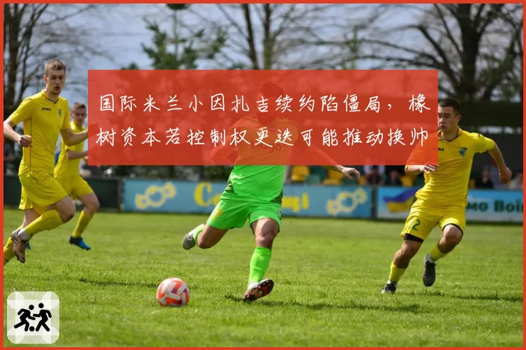 国际米兰小因扎吉续约陷僵局,橡树资本若控制权更迭可能推动换帅