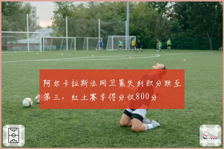 阿尔卡拉斯法网卫冕失利积分跌至第三，红土赛季得分仅800分