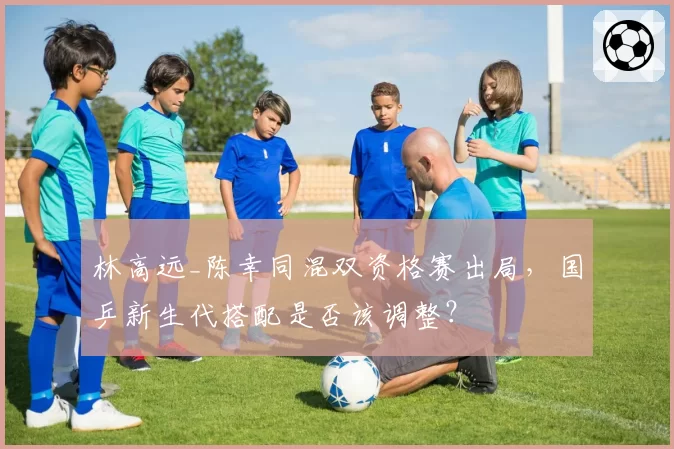 林高远_陈幸同混双资格赛出局，国乒新生代搭配是否该调整？