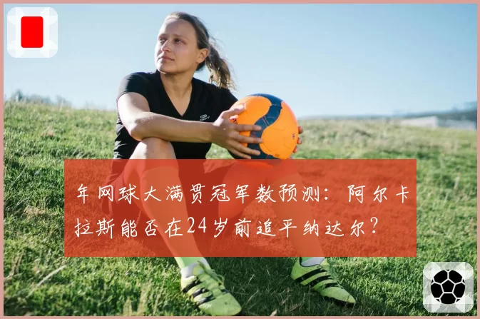 年网球大满贯冠军数预测：阿尔卡拉斯能否在24岁前追平纳达尔？