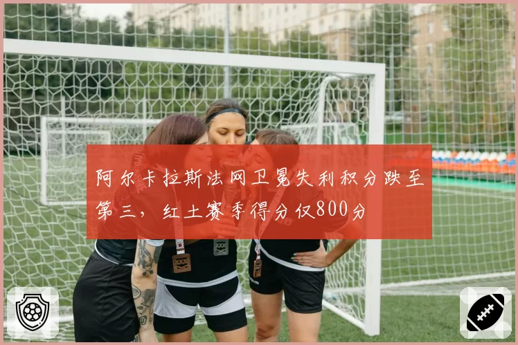 阿尔卡拉斯法网卫冕失利积分跌至第三，红土赛季得分仅800分