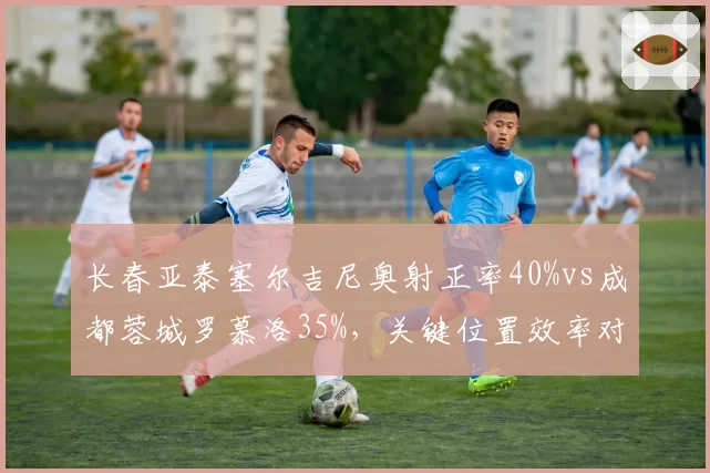 长春亚泰塞尔吉尼奥射正率40%vs成都蓉城罗慕洛35%，关键位置效率对决