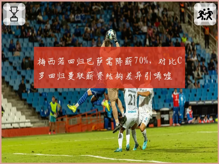 梅西若回归巴萨需降薪70%，对比C罗回归曼联薪资结构差异引唏嘘