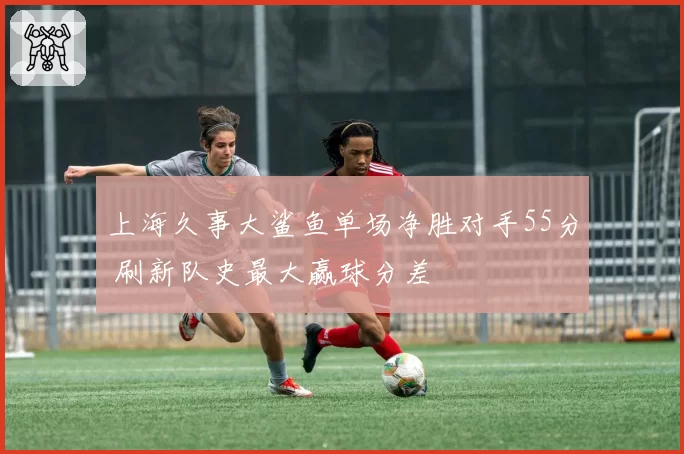 上海久事大鲨鱼单场净胜对手55分 刷新队史最大赢球分差