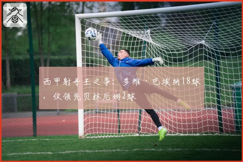 西甲射手王之争：多维·巴埃纳18球，仅领先贝林厄姆2球