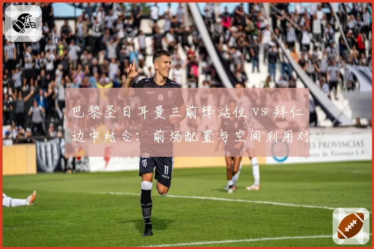 巴黎圣日耳曼三前锋站位 vs 拜仁边中结合:前场配置与空间利用对比
