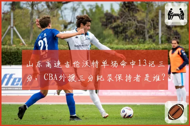 山东高速吉伦沃特单场命中13记三分，CBA外援三分纪录保持者是谁？