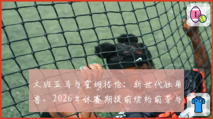 文班亚马与霍姆格伦：新世代独角兽，2026年休赛期提前续约前景与市场价值分析