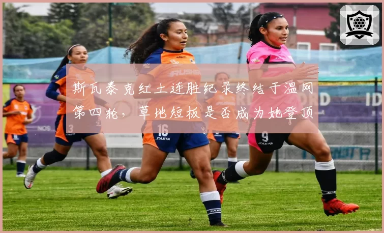 斯瓦泰克红土连胜纪录终结于温网第四轮，草地短板是否成为她登顶世界第一的障碍？