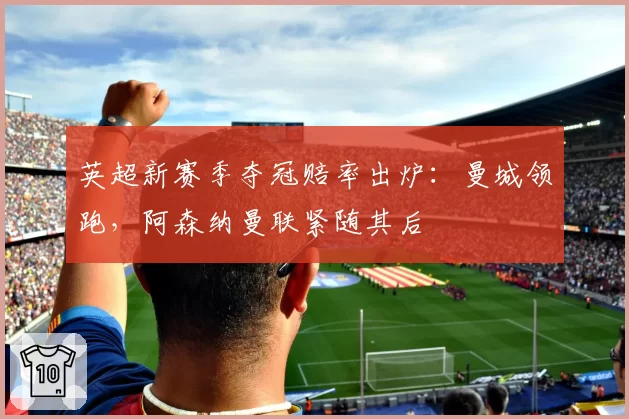 英超新赛季夺冠赔率出炉:曼城领跑,阿森纳曼联紧随其后