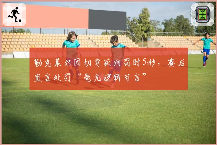 勒克莱尔因切弯获利罚时5秒,赛后直言处罚“毫无逻辑可言”