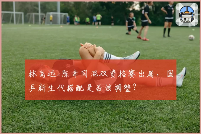 林高远_陈幸同混双资格赛出局，国乒新生代搭配是否该调整？