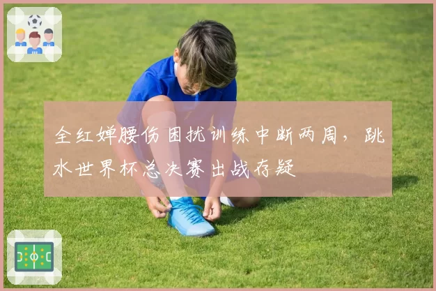 全红婵腰伤困扰训练中断两周,跳水世界杯总决赛出战存疑